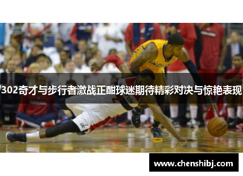 302奇才与步行者激战正酣球迷期待精彩对决与惊艳表现
