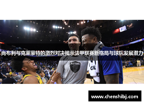 尚布利与克莱蒙特的激烈对决揭示法甲联赛新格局与球队发展潜力